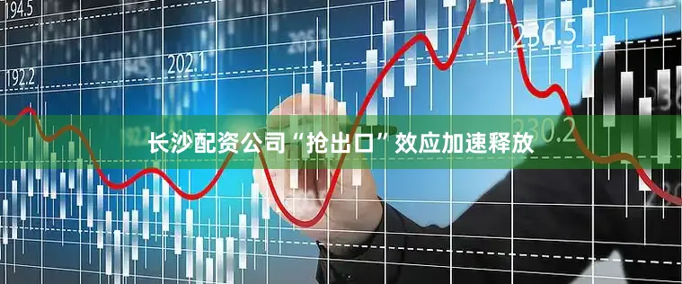 长沙配资公司“抢出口”效应加速释放