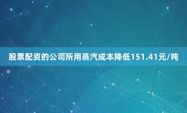 股票配资的公司所用蒸汽成本降低151.41元/吨