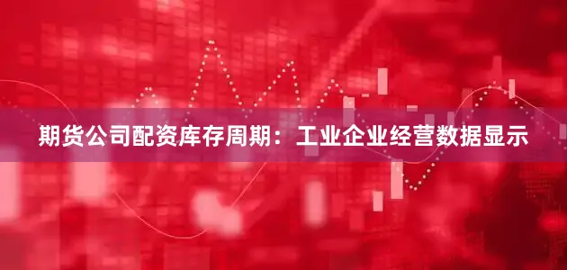 期货公司配资　　库存周期：工业企业经营数据显示