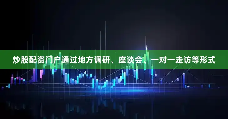 炒股配资门户通过地方调研、座谈会、一对一走访等形式