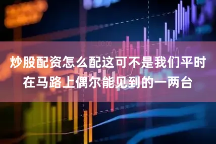 炒股配资怎么配这可不是我们平时在马路上偶尔能见到的一两台